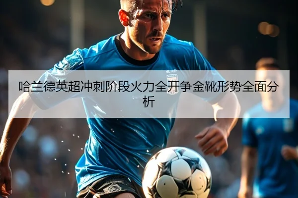 哈兰德英超冲刺阶段火力全开争金靴形势全面分析