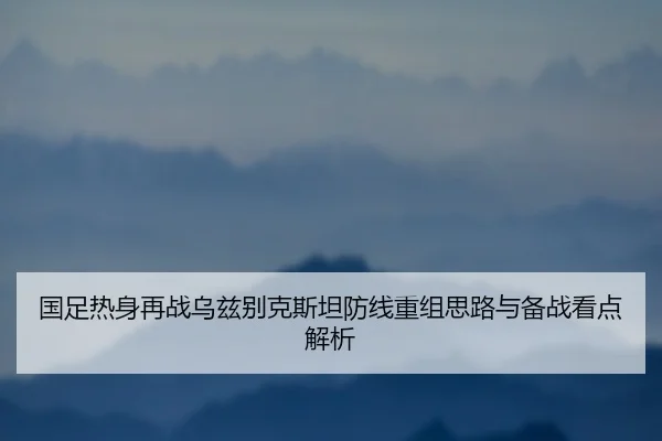 国足热身再战乌兹别克斯坦防线重组思路与备战看点解析